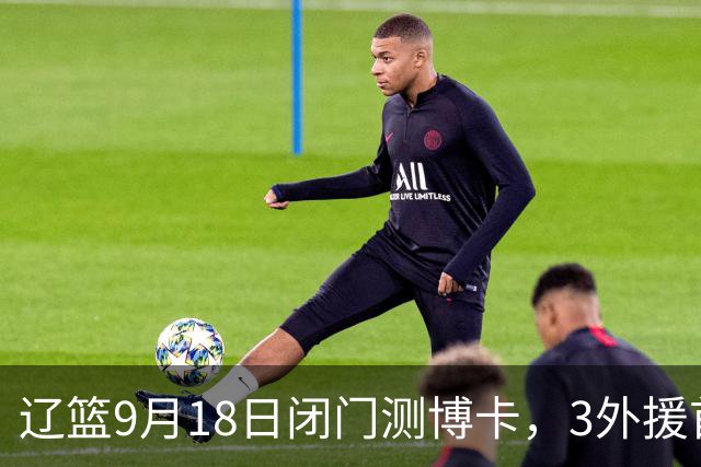 辽篮9月18日闭门测博卡，3外援首次合体，赵继伟不在场才是真考题